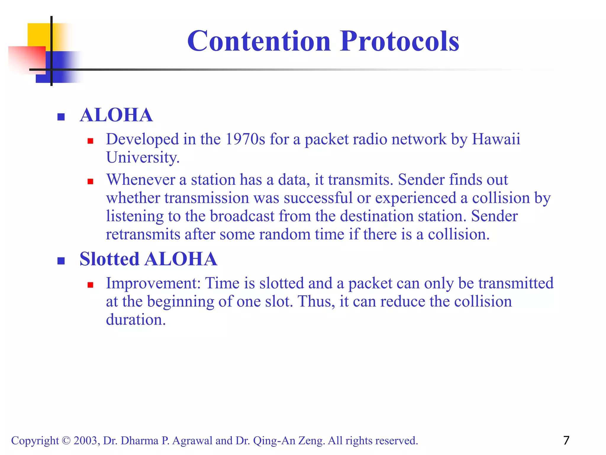 Copyright © 2003, Dr. Dharma P. Agrawal and Dr. Qing-An Zeng. All rights reserved. 7
Contention Protocols
 ALOHA
 Developed in the 1970s for a packet radio network by Hawaii
University.
 Whenever a station has a data, it transmits. Sender finds out
whether transmission was successful or experienced a collision by
listening to the broadcast from the destination station. Sender
retransmits after some random time if there is a collision.
 Slotted ALOHA
 Improvement: Time is slotted and a packet can only be transmitted
at the beginning of one slot. Thus, it can reduce the collision
duration.
 