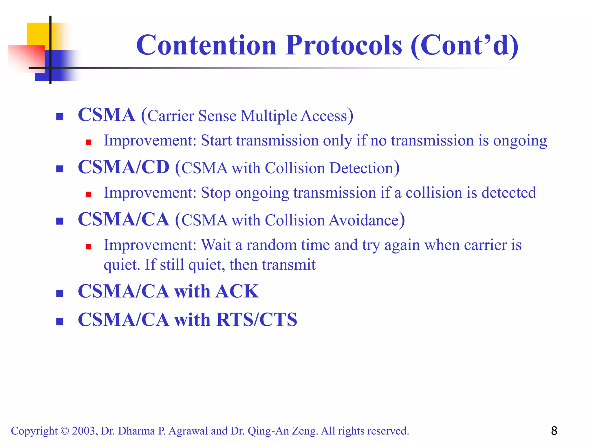 Copyright © 2003, Dr. Dharma P. Agrawal and Dr. Qing-An Zeng. All rights reserved. 8
Contention Protocols (Cont’d)
 CSMA (Carrier Sense Multiple Access)
 Improvement: Start transmission only if no transmission is ongoing
 CSMA/CD (CSMA with Collision Detection)
 Improvement: Stop ongoing transmission if a collision is detected
 CSMA/CA (CSMA with Collision Avoidance)
 Improvement: Wait a random time and try again when carrier is
quiet. If still quiet, then transmit
 CSMA/CA with ACK
 CSMA/CA with RTS/CTS
 