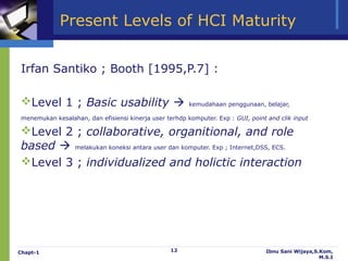 Present Levels of HCI Maturity


Irfan Santiko ; Booth [1995,P.7] :

Level 1 ; Basic usability                             kemudahaan penggunaan, belajar,

menemukan kesalahan, dan efisiensi kinerja user terhdp komputer. Exp : GUI, point and clik input

Level 2 ; collaborative, organitional, and role
based  melakukan koneksi antara user dan komputer. Exp ; Internet,DSS, ECS.
Level 3 ; individualized and holictic interaction




Chapt-1                                           12                             Ibnu Sani Wijaya,S.Kom,
                                                                                                    M.S.I
 