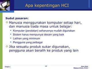 Apa kepentingan HCI


Sudut pasaran:
 Manusia menggunakan komputer setiap hari,
  dan manusia tiada masa untuk belajar:
         Komputer (peralatan) seharusnya mudah digunakan
         Sistem harus mempunyai desain yang baik
         Latihan yang minimum
         Pengguna yang pelbagai
 Jika sesuatu produk sukar digunakan,
  pengguna akan beralih ke produk yang lain



Chapt-1                           13                             Ibnu Sani
                                                       Wijaya,S.Kom, M.S.I
 