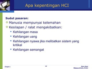 Apa kepentingan HCI


Sudut pasaran:
 Manusia mempunyai kelemahan
 Kesilapan / ralat mengakibatkan:
    Kehilangan masa
    Kehilangan uang
    Kehilangan nyawa jika melibatkan sistem yang
     kritikal
    Kehilangan semangat




Chapt-1                   14                           Ibnu Sani
                                             Wijaya,S.Kom, M.S.I
 