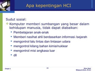 Apa kepentingan HCI


 Sudut sosial:
  Komputer memberi sumbangan yang besar dalam
   kehidupan manusia, tidak dapat diabaikan:
     Pembelajaran anak-anak
     Memberi nasihat ahli berdasarkan informasi /sejarah
     mengontrol lalu lintas dan lintasan udara
     mengontrol kilang bahan kimia/nuklear
     mengontrol misi angkasa luar
     dll



Chapt-1                     15                            Ibnu Sani
                                                Wijaya,S.Kom, M.S.I
 