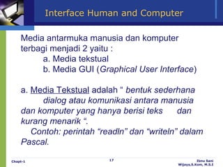 Interface Human and Computer

    Media antarmuka manusia dan komputer
    terbagi menjadi 2 yaitu :
          a. Media tekstual
          b. Media GUI (Graphical User Interface)

    a. Media Tekstual adalah “ bentuk sederhana
         dialog atau komunikasi antara manusia
    dan komputer yang hanya berisi teks       dan
    kurang menarik “.
       Contoh: perintah “readln” dan “writeln” dalam
    Pascal.

Chapt-1                    17                          Ibnu Sani
                                             Wijaya,S.Kom, M.S.I
 