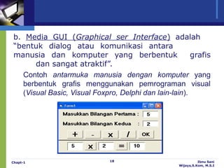 b. Media GUI (Graphical ser Interface) adalah
“bentuk dialog atau komunikasi antara
manusia dan komputer yang berbentuk                    grafis
      dan sangat atraktif”.
  Contoh antarmuka manusia dengan komputer yang
  berbentuk grafis menggunakan pemrograman visual
  (Visual Basic, Visual Foxpro, Delphi dan lain-lain).




Chapt-1                      18                              Ibnu Sani
                                                   Wijaya,S.Kom, M.S.I
 