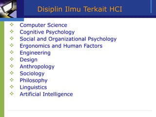 Disiplin Ilmu Terkait HCI

   Computer Science
   Cognitive Psychology
   Social and Organizational Psychology
   Ergonomics and Human Factors
   Engineering
   Design
   Anthropology
   Sociology
   Philosophy
   Linguistics
   Artificial Intelligence
 