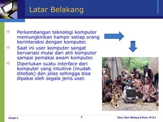 Latar Belakang

    Perkembangan teknologi komputer
     memungkinkan hampir setiap orang
     berinteraksi dengan komputer.
    Saat ini user komputer sangat
     bervariasi mulai dari ahli komputer
     sampai pemakai awam komputer.
    Diperlukan suatu interface dari
     komputer yang intuitive (mudah
     ditebak) dan jelas sehingga bisa
     dipakai oleh segala jenis user.




Chapt-1                         2          Ibnu Sani Wijaya,S.Kom, M.S.I
 
