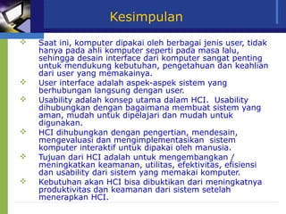 Kesimpulan
   Saat ini, komputer dipakai oleh berbagai jenis user, tidak
    hanya pada ahli komputer seperti pada masa lalu,
    sehingga desain interface dari komputer sangat penting
    untuk mendukung kebutuhan, pengetahuan dan keahlian
    dari user yang memakainya.
   User interface adalah aspek-aspek sistem yang
    berhubungan langsung dengan user.
   Usability adalah konsep utama dalam HCI. Usability
    dihubungkan dengan bagaimana membuat sistem yang
    aman, mudah untuk dipelajari dan mudah untuk
    digunakan.
   HCI dihubungkan dengan pengertian, mendesain,
    mengevaluasi dan mengimplementasikan sistem
    komputer interaktif untuk dipakai oleh manusia.
   Tujuan dari HCI adalah untuk mengembangkan /
    meningkatkan keamanan, utilitas, efektivitas, efisiensi
    dan usability dari sistem yang memakai komputer.
   Kebutuhan akan HCI bisa dibuktikan dari meningkatnya
    produktivitas dan keamanan dari sistem setelah
    menerapkan HCI.
 