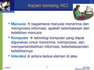 Kajian tentang HCI



     Manusia  bagaimana manusia menerima dan
      memproses informasi, apakah keterbatasan dan
      kelebihan manusia
     Komputer  teknologi komputer yang dapat
      digunakan untuk menerima, memproses, dan
      mempersembahkan informasi, keterbatasandan
      kelebihannya
     Interaksi di antara kedua elemen di atas


Chapt-1                  3                         Ibnu Sani
                                         Wijaya,S.Kom, M.S.I
 