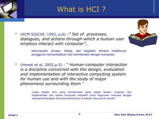 What is HCI ?


     (ACM SIGCHI, 1992, p.6) :” Set of processes,
          dialogues, and actions through-which a human user
          employs interact with computer”,.
               sekumpulan proses, dialog, dan kegiatan dimana melaluinya
               pengguna memanfaatkan dan berinteraksi dengan komputer


     (Hewet et al, 2002,p.5) : “ Human-computer interaction
          is a discipline concerned with the design, evaluation
          and implementation of interactive computing system
          for human use and with the study of major
          phenomena surrounding them “
               “suatu disiplin ilmu yang menekankan pada aspek desain, evaluasi, dan
               implementasi dari sistem komputer interaktif untuk kegunaan manusia dengan
               mempertimbangkan fenomena-fenomena di sekitar manusia itu sendiri.”




Chapt-1                                          5                          Ibnu Sani Wijaya,S.Kom, M.S.I
 