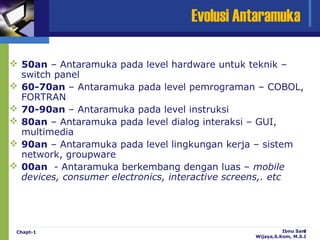 Evolusi Antaramuka

 50an – Antaramuka pada level hardware untuk teknik –
  switch panel
 60-70an – Antaramuka pada level pemrograman – COBOL,
  FORTRAN
 70-90an – Antaramuka pada level instruksi
 80an – Antaramuka pada level dialog interaksi – GUI,
  multimedia
 90an – Antaramuka pada level lingkungan kerja – sistem
  network, groupware
 00an - Antaramuka berkembang dengan luas – mobile
  devices, consumer electronics, interactive screens,. etc




 Chapt-1                                                  Ibnu Sani
                                                                  6
                                                Wijaya,S.Kom, M.S.I
 