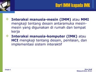 Dari IMM kepada IMK

 Interaksi manusia-mesin (IMM) atau MMI
  mengkaji tentang desain antaramuka mesin-
  mesin yang digunakan di rumah dan tempat
  kerja
 Interaksi manusia-komputer (IMK) atau
  HCI mengkaji tentang desain, penilaian, dan
  implementasi sistem interaktif




Chapt-1                                         Ibnu Sani
                                                        7
                                      Wijaya,S.Kom, M.S.I
 