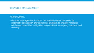 DISASTER MANAGEMENT
 Silver (2001) ,
 disaster management is about “an applied science that seeks by
systematic observation and analysis of disasters, to improve measures
relating to prevention, mitigation, preparedness, emergency response and
recovery”.
 