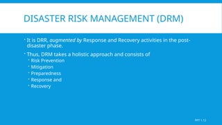 DISASTER RISK MANAGEMENT (DRM)
 It is DRR, augmented by Response and Recovery activities in the post-
disaster phase.
 Thus, DRM takes a holistic approach and consists of
 Risk Prevention
 Mitigation
 Preparedness
 Response and
 Recovery
PPT 1.12
 
