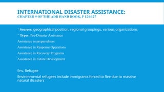 INTERNATIONAL DISASTER ASSISTANCE:
CHAPTER 9 OF THE ADB HAND BOOK, P 124-127
 Sources: geographical position, regional groupings, various organizations
 Types: Pre-Disaster Assistance
Assistance in preparedness
Assistance in Response Operations
Assistance in Recovery Programs
Assistance in Future Development
Env. Refugee
Environmental refugees include immigrants forced to flee due to massive
natural disasters
 
