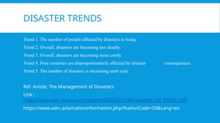 DISASTER TRENDS
Trend 1. The number of people affected by disasters is rising.
Trend 2. Overall, disasters are becoming less deadly.
Trend 3. Overall, disasters are becoming more costly.
Trend 4. Poor countries are disproportionately affected by disaster consequences.
Trend 5. The number of disasters is increasing each year.
Ref. Article, The Management of Disasters
Link :
https://www.adrc.asia/countryreport/BGD/2021/Bangladesh_CR_FY2021.pdf
https://www.adrc.asia/nationinformation.php?NationCode=50&Lang=en
 