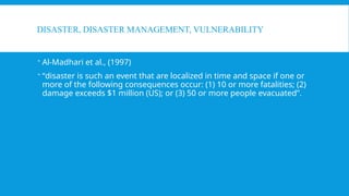 DISASTER, DISASTER MANAGEMENT, VULNERABILITY
 Al-Madhari et al., (1997)
 “disaster is such an event that are localized in time and space if one or
more of the following consequences occur: (1) 10 or more fatalities; (2)
damage exceeds $1 million (US); or (3) 50 or more people evacuated”.
 