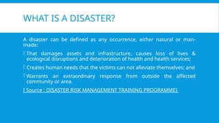 WHAT IS A DISASTER?
A disaster can be defined as any occurrence, either natural or man-
made:
- That damages assets and infrastructure, causes loss of lives &
ecological disruptions and deterioration of health and health services;
- Creates human needs that the victims can not alleviate themselves; and
- Warrants an extraordinary response from outside the affected
community or area.
[ Source : DISASTER RISK MANAGEMENT TRAINING PROGRAMME]
 