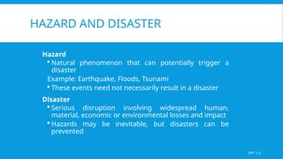 HAZARD AND DISASTER
Hazard
 Natural phenomenon that can potentially trigger a
disaster
Example: Earthquake, Floods, Tsunami
 These events need not necessarily result in a disaster
Disaster
 Serious disruption involving widespread human,
material, economic or environmental losses and impact
 Hazards may be inevitable, but disasters can be
prevented
PPT 1.6
 