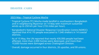 DISASTER : CASES
2023 May – Tropical Cyclone Mocha
 Tropical Cyclone (TC) Mocha made landfall in southeastern Bangladesh
and in neighboring Myanmar on 14 May with maximum sustained
winds up to 250 km per hour (155 miles per hour).
 Bangladesh’s National Disaster Response Coordination Centre (NDRCC)
reported that 414,170 people evacuated to 7,040 shelters in 14 coastal
districts.
 As of 15 May, the UN reported that nearly 430,000 people had been
affected, more than 2,000 homes were destroyed, and more than
10,600 houses were damaged across Chattogram Division.
 Overall, damage occurred in four districts, 26 upazilas, and 99 unions.
 