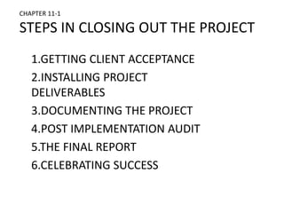 CHAPTER 11-1
STEPS IN CLOSING OUT THE PROJECT
1.GETTING CLIENT ACCEPTANCE
2.INSTALLING PROJECT
DELIVERABLES
3.DOCUMENTING THE PROJECT
4.POST IMPLEMENTATION AUDIT
5.THE FINAL REPORT
6.CELEBRATING SUCCESS
 