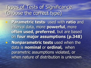Types of Tests of Significance (choose the correct type) Parametric tests - used with  ratio  and interval data, more  powerful , more  often used, preferred , but are based on  four major assumptions (p.348) Nonparametric tests  used when the data is  nominal  or  ordinal,  when parametric assumptions violated, or when nature of distribution is unknown  