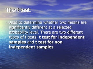 The t test : - Used to determine whether two means are significantly different at a selected probability level. There are two different types of t tests:  t test for independent samples  and  t test for non independent samples 