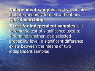 Independent samples  are two samples that are randomly formed without any type of  matching T test for independent samples  is a parametric test of significance used to determine whether, at a selected probability level, a significant difference exists between the means of two independent samples 