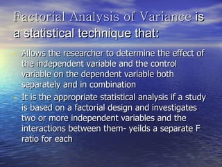 Factorial Analysis of Variance  is a statistical technique that : Allows the researcher to determine the effect of the independent variable and the control variable on the dependent variable both separately and in combination It is the appropriate statistical analysis if a study is based on a factorial design and investigates two or more independent variables and the interactions between them- yeilds a separate F ratio for each 