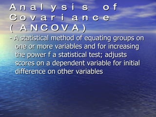 Analysis of Covariance (ANCOVA) - A statistical method of equating groups on one or more variables and for increasing the power f a statistical test; adjusts scores on a dependent variable for initial difference on other variables 