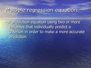 Multiple regression equation : - A prediction equation using two or more variables that individually predict a criterion in order to make a more accurate prediction 