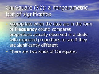 Chi Square (X2): a nonparametric test of significance Appropriate when the data are in the form of  frequency  count; compares proportions actually observed in a study with expected proportions to see if they are significantly different There are two kinds of Chi square: 