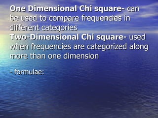 One Dimensional Chi square-  can be used to compare frequencies in different categories Two-Dimensional Chi square-  used when frequencies are categorized along more than one dimension - formulae: 