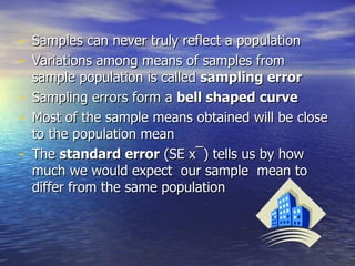 Samples can never truly reflect a population Variations among means of samples from sample population is called  sampling error Sampling errors form a  bell shaped curve Most of the sample means obtained will be close to the population mean The  standard error  (SE x ¯) tells us by how much we would expect  our sample  mean to differ from the same population 