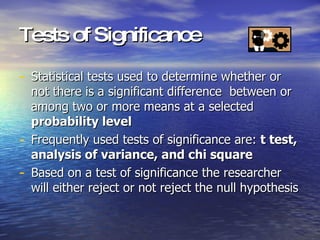 Tests of Significance Statistical tests used to determine whether or not there is a significant difference  between or among two or more means at a selected  probability level Frequently used tests of significance are:  t test, analysis of variance, and chi square Based on a test of significance the researcher will either reject or not reject the null hypothesis 