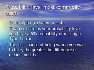 Probability level most commonly used: Is the alpha ( α ) where  α   = .05 If you select  α  as your probability level you have a 5% probability of making a Type I error   The less chance of being wrong you want to take, the greater the difference of means must be 