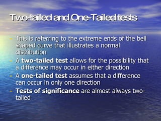Two-tailed and One-Tailed tests This is referring to the extreme ends of the bell shaped curve that illustrates a normal distribution A  two-tailed test  allows for the possibility that a difference may occur in either direction A  one-tailed test  assumes that a difference can occur in only one direction Tests of significance  are almost always two-tailed 