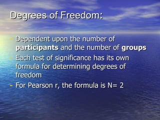 Degrees of Freedom :  Dependent upon the number of  participants  and the number of  groups  Each test of significance has its own formula for determining degrees of freedom For Pearson r, the formula is N = 2 