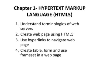 Chapter 1- HYPERTEXT MARKUP
LANGUAGE (HTML5)
1. Understand terminologies of web
servers
2. Create web page using HTML5
3. Use hyperlinks to navigate web
page
4. Create table, form and use
frameset in a web page
 