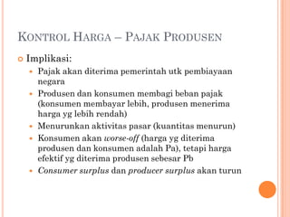 KONTROL HARGA – PAJAK PRODUSEN
 Implikasi:
 Pajak akan diterima pemerintah utk pembiayaan
negara
 Produsen dan konsumen membagi beban pajak
(konsumen membayar lebih, produsen menerima
harga yg lebih rendah)
 Menurunkan aktivitas pasar (kuantitas menurun)
 Konsumen akan worse-off (harga yg diterima
produsen dan konsumen adalah Pa), tetapi harga
efektif yg diterima produsen sebesar Pb
 Consumer surplus dan producer surplus akan turun
 