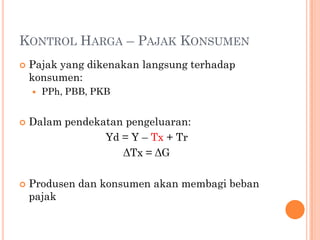 KONTROL HARGA – PAJAK KONSUMEN
 Pajak yang dikenakan langsung terhadap
konsumen:
 PPh, PBB, PKB
 Dalam pendekatan pengeluaran:
Yd = Y – Tx + Tr
ΔTx = ΔG
 Produsen dan konsumen akan membagi beban
pajak
 