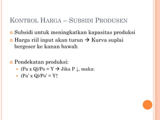 KONTROL HARGA – SUBSIDI PRODUSEN
 Subsidi untuk meningkatkan kapasitas produksi
 Harga riil input akan turun  Kurva suplai
bergeser ke kanan bawah
 Pendekatan produksi:
 (Pa x Q)/Po = Y  Jika P ↓, maka:
 (Pa’ x Q)/Po’ = Y↑
 