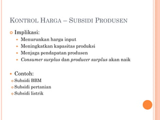 KONTROL HARGA – SUBSIDI PRODUSEN
 Implikasi:
 Menurunkan harga input
 Meningkatkan kapasitas produksi
 Menjaga pendapatan produsen
 Consumer surplus dan producer surplus akan naik
 Contoh:
 Subsidi BBM
 Subsidi pertanian
 Subsidi listrik
 