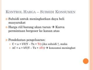 KONTROL HARGA – SUBSIDI KONSUMEN
 Subsidi untuk meningkatkan daya beli
masyarakat
 Harga riil barang akan turun  Kurva
permintaan bergeser ke kanan atas
 Pendekatan pengeluaran:
 C = a + bY(Y – Tx + Tr) jika subsidi ↑, maka
 ∆C = a + bY(Y – Tx + ∆Tr)  konsumsi meningkat
 