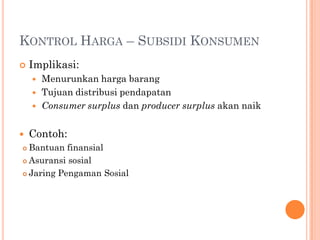 KONTROL HARGA – SUBSIDI KONSUMEN
 Implikasi:
 Menurunkan harga barang
 Tujuan distribusi pendapatan
 Consumer surplus dan producer surplus akan naik
 Contoh:
 Bantuan finansial
 Asuransi sosial
 Jaring Pengaman Sosial
 