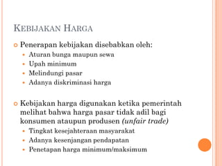 KEBIJAKAN HARGA
 Penerapan kebijakan disebabkan oleh:
 Aturan bunga maupun sewa
 Upah minimum
 Melindungi pasar
 Adanya diskriminasi harga
 Kebijakan harga digunakan ketika pemerintah
melihat bahwa harga pasar tidak adil bagi
konsumen ataupun produsen (unfair trade)
 Tingkat kesejahteraan masyarakat
 Adanya kesenjangan pendapatan
 Penetapan harga minimum/maksimum
 