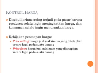KONTROL HARGA
 Disekuilibrium sering terjadi pada pasar karena
produsen selalu ingin meningkatkan harga, dan
konsumen selalu ingin menurunkan harga.
 Kebijakan penetapan harga:
 Price ceiling: harga jual maksimum yang ditetapkan
secara legal pada suatu barang
 Price floor: harga jual minimum yang ditetapkan
secara legal pada suatu barang
 