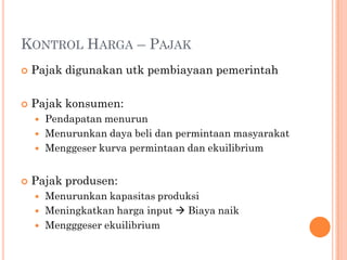 KONTROL HARGA – PAJAK
 Pajak digunakan utk pembiayaan pemerintah
 Pajak konsumen:
 Pendapatan menurun
 Menurunkan daya beli dan permintaan masyarakat
 Menggeser kurva permintaan dan ekuilibrium
 Pajak produsen:
 Menurunkan kapasitas produksi
 Meningkatkan harga input  Biaya naik
 Mengggeser ekuilibrium
 