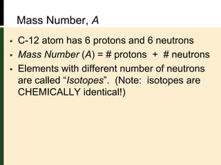  C-12 atom has 6 protons and 6 neutrons
 Mass Number (A) = # protons + # neutrons
 Elements with different number of neutrons
are called “Isotopes”. (Note: isotopes are
CHEMICALLY identical!)
Mass Number, A
 