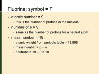 Fluorine; symbol = F
 atomic number = 9
 this is the number of protons in the nucleus
 number of e = 9
 same as the number of protons for a neutral atom
 mass number = 19
 atomic weight from periodic table = 18.998
 mass number = p + n
 neutrons = 19 – 9 = 10
 