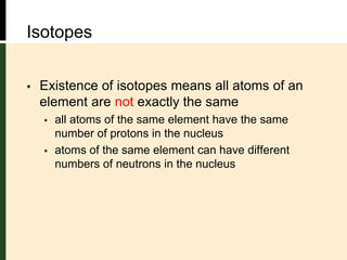 Isotopes
 Existence of isotopes means all atoms of an
element are not exactly the same
 all atoms of the same element have the same
number of protons in the nucleus
 atoms of the same element can have different
numbers of neutrons in the nucleus
 